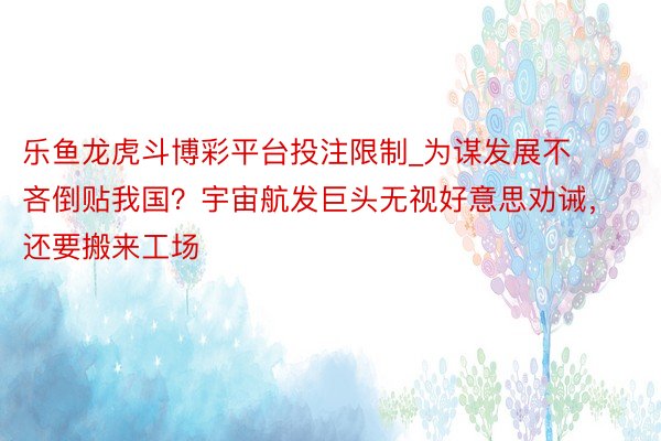 乐鱼龙虎斗博彩平台投注限制_为谋发展不吝倒贴我国？宇宙航发巨头无视好意思劝诫，还要搬来工场