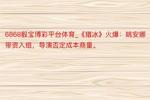 6868骰宝博彩平台体育_《猎冰》火爆：姚安娜带资入组，导演否定成本商量。