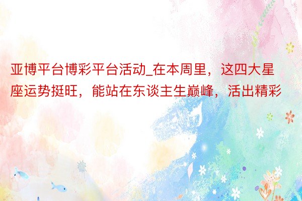亚博平台博彩平台活动_在本周里，这四大星座运势挺旺，能站在东谈主生巅峰，活出精彩