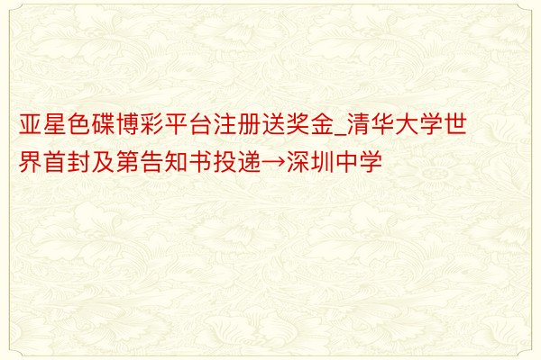 亚星色碟博彩平台注册送奖金_清华大学世界首封及第告知书投递→深圳中学