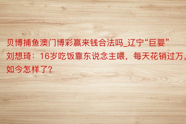 贝博捕鱼澳门博彩赢来钱合法吗_辽宁“巨婴”刘想琦：16岁吃饭靠东说念主喂，每天花销过万，如今怎样了？