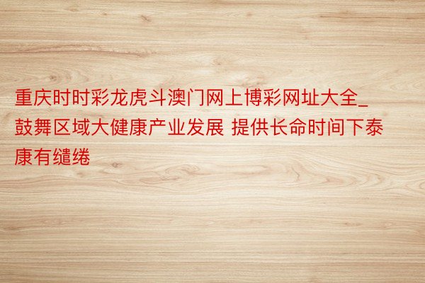 重庆时时彩龙虎斗澳门网上博彩网址大全_鼓舞区域大健康产业发展 提供长命时间下泰康有缱绻