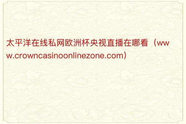 太平洋在线私网欧洲杯央视直播在哪看（www.crowncasinoonlinezone.com）