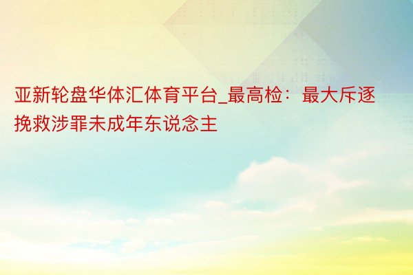 亚新轮盘华体汇体育平台_最高检：最大斥逐挽救涉罪未成年东说念主