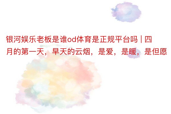 银河娱乐老板是谁od体育是正规平台吗 | 四月的第一天，早天的云烟，是爱，是暖，是但愿