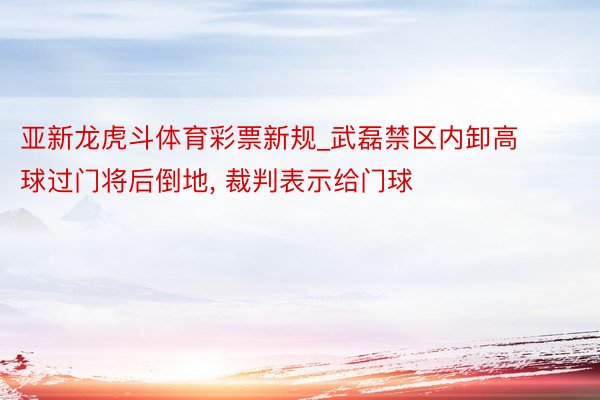 亚新龙虎斗体育彩票新规_武磊禁区内卸高球过门将后倒地, 裁判表示给门球