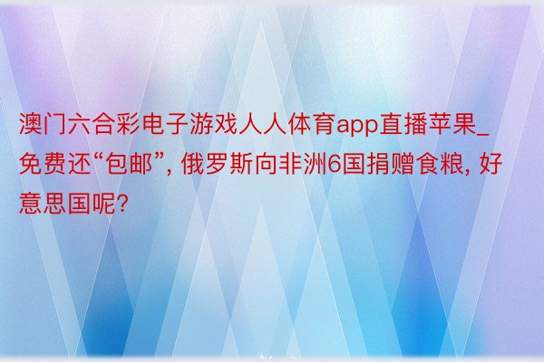 澳门六合彩电子游戏人人体育app直播苹果_免费还“包邮”, 俄罗斯向非洲6国捐赠食粮, 好意思国呢?