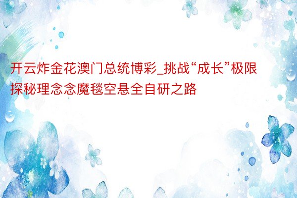 开云炸金花澳门总统博彩_挑战“成长”极限 探秘理念念魔毯空悬全自研之路