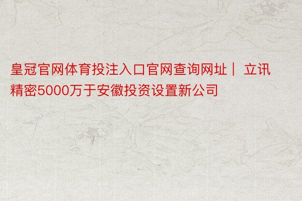 皇冠官网体育投注入口官网查询网址 |  立讯精密5000万于安徽投资设置新公司