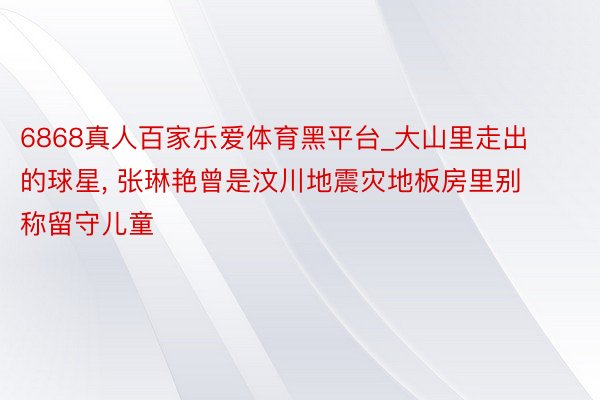 6868真人百家乐爱体育黑平台_大山里走出的球星, 张琳艳曾是汶川地震灾地板房里别称留守儿童