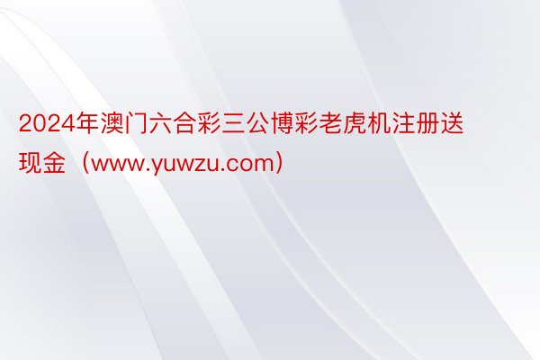 2024年澳门六合彩三公博彩老虎机注册送现金（www.yuwzu.com）