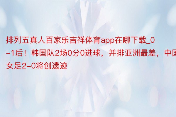 排列五真人百家乐吉祥体育app在哪下载_0-1后！韩国队2场0分0进球，并排亚洲最差，中国女足2-0将创遗迹