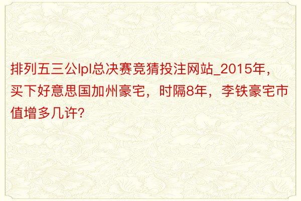 排列五三公lpl总决赛竞猜投注网站_2015年，买下好意思国加州豪宅，时隔8年，李铁豪宅市值增多几许？