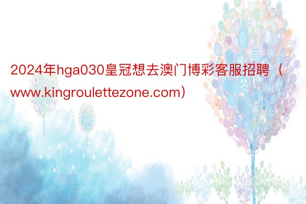 2024年hga030皇冠想去澳门博彩客服招聘（www.kingroulettezone.com）