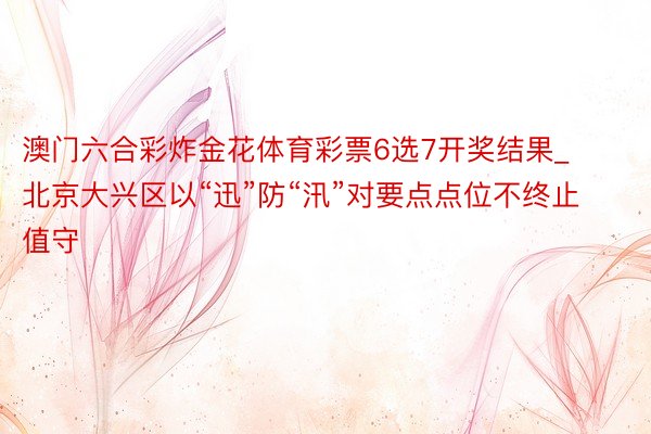 澳门六合彩炸金花体育彩票6选7开奖结果_北京大兴区以“迅”防“汛”对要点点位不终止值守