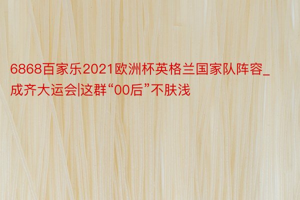6868百家乐2021欧洲杯英格兰国家队阵容_成齐大运会|这群“00后”不肤浅