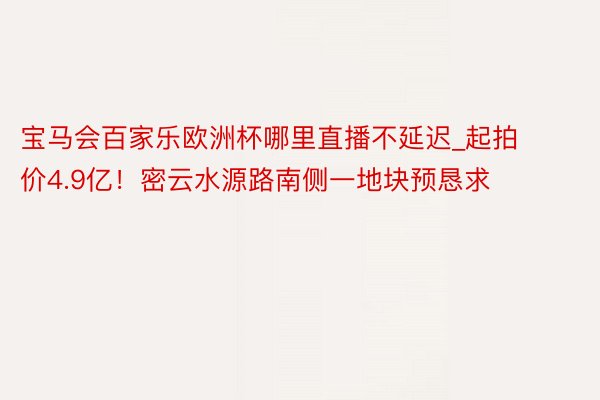 宝马会百家乐欧洲杯哪里直播不延迟_起拍价4.9亿！密云水源路南侧一地块预恳求