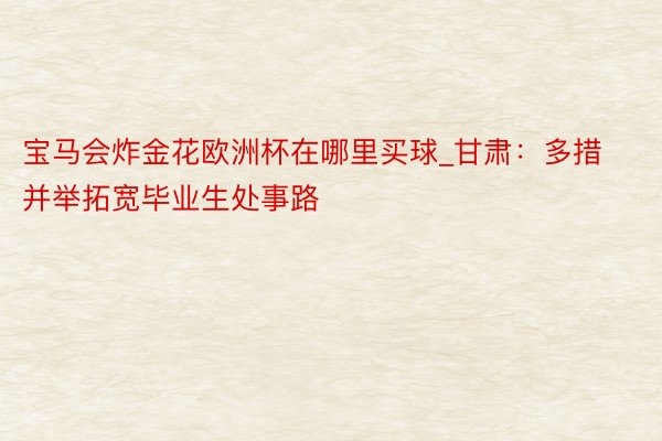 宝马会炸金花欧洲杯在哪里买球_甘肃：多措并举拓宽毕业生处事路