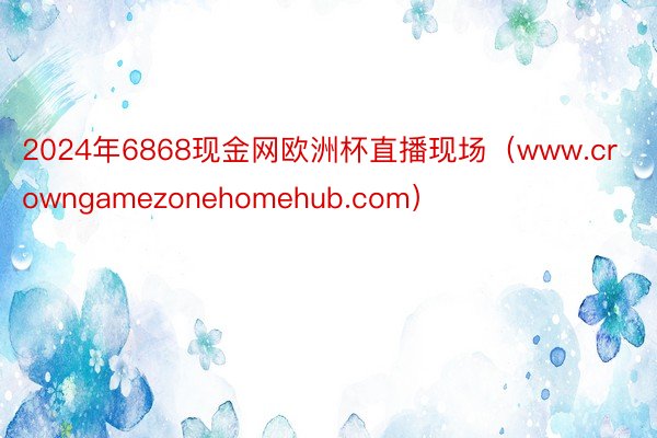 2024年6868现金网欧洲杯直播现场（www.crowngamezonehomehub.com）