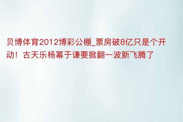 贝博体育2012博彩公棚_票房破8亿只是个开动！古天乐杨幂于谦要掀翻一波新飞腾了
