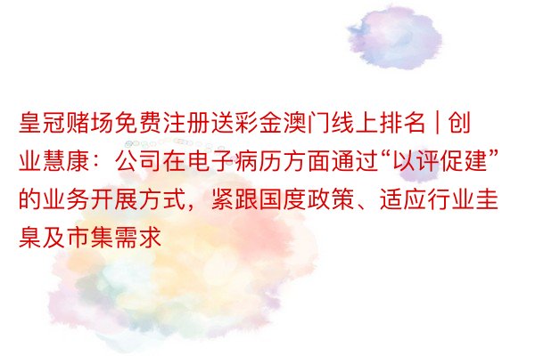 皇冠赌场免费注册送彩金澳门线上排名 | 创业慧康：公司在电子病历方面通过“以评促建”的业务开展方式，紧跟国度政策、适应行业圭臬及市集需求