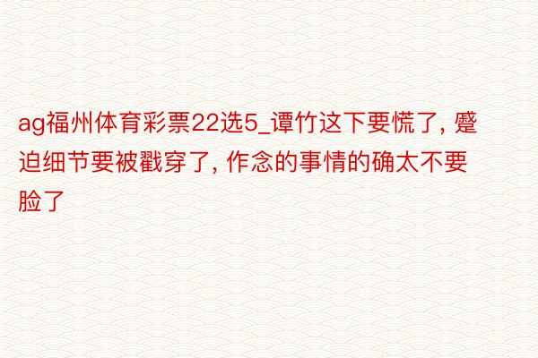 ag福州体育彩票22选5_谭竹这下要慌了, 蹙迫细节要被戳穿了, 作念的事情的确太不要脸了