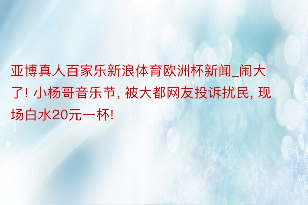 亚博真人百家乐新浪体育欧洲杯新闻_闹大了! 小杨哥音乐节, 被大都网友投诉扰民, 现场白水20元一杯!