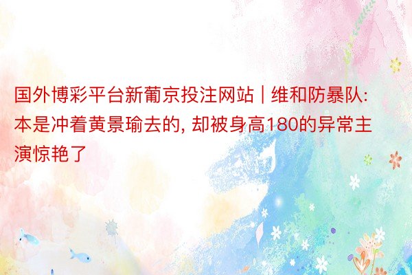 国外博彩平台新葡京投注网站 | 维和防暴队: 本是冲着黄景瑜去的, 却被身高180的异常主演惊艳了