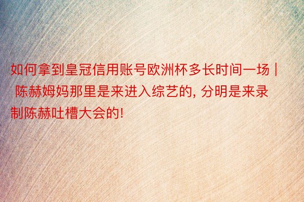 如何拿到皇冠信用账号欧洲杯多长时间一场 | 陈赫姆妈那里是来进入综艺的, 分明是来录制陈赫吐槽大会的!