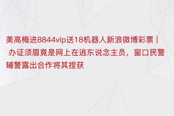 美高梅进8844vip送18机器人新浪微博彩票 | 办证须眉竟是网上在逃东说念主员，窗口民警辅警露出合作将其捏获