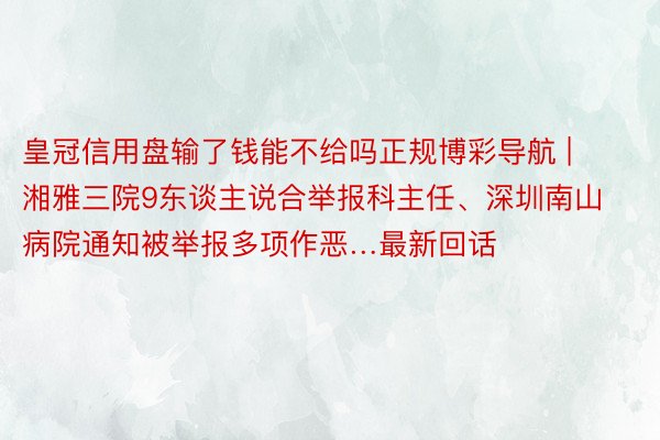 皇冠信用盘输了钱能不给吗正规博彩导航 | 湘雅三院9东谈主说合举报科主任、深圳南山病院通知被举报多项作恶…最新回话