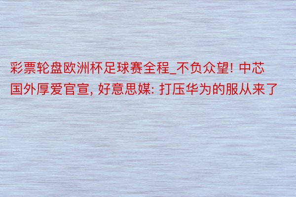 彩票轮盘欧洲杯足球赛全程_不负众望! 中芯国外厚爱官宣, 好意思媒: 打压华为的服从来了