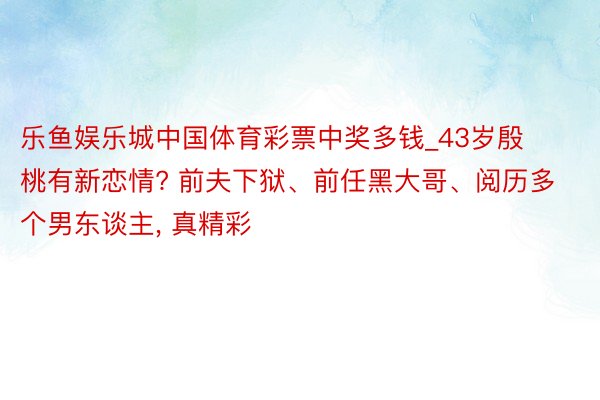 乐鱼娱乐城中国体育彩票中奖多钱_43岁殷桃有新恋情? 前夫下狱、前任黑大哥、阅历多个男东谈主, 真精