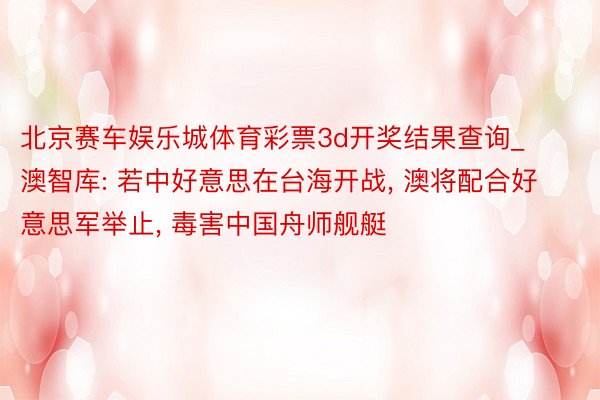 北京赛车娱乐城体育彩票3d开奖结果查询_澳智库: 若中好意思在台海开战, 澳将配合好意思军举止, 毒害中国舟师舰艇