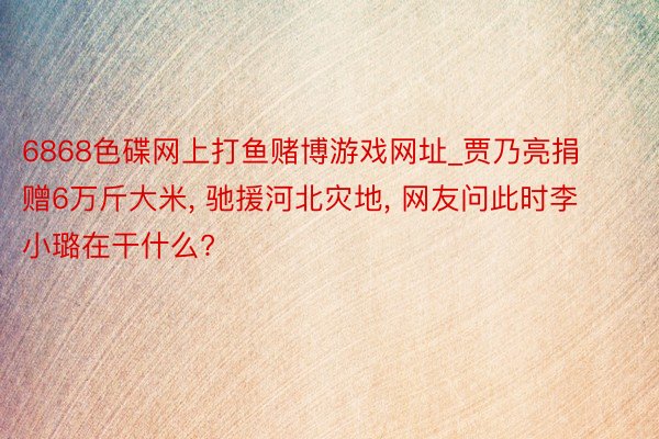 6868色碟网上打鱼赌博游戏网址_贾乃亮捐赠6万斤大米, 驰援河北灾地, 网友问此时李小璐在干什么?