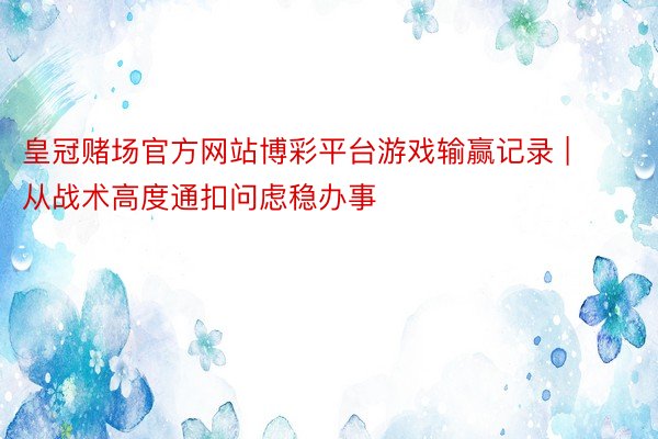 皇冠赌场官方网站博彩平台游戏输赢记录 | 从战术高度通扣问虑稳办事