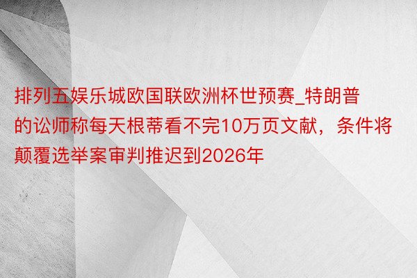 排列五娱乐城欧国联欧洲杯世预赛_特朗普的讼师称每天根蒂看不完10万页文献，条件将颠覆选举案审判推迟到