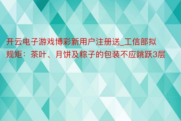 开云电子游戏博彩新用户注册送_工信部拟规矩：茶叶、月饼及粽子的包装不应跳跃3层