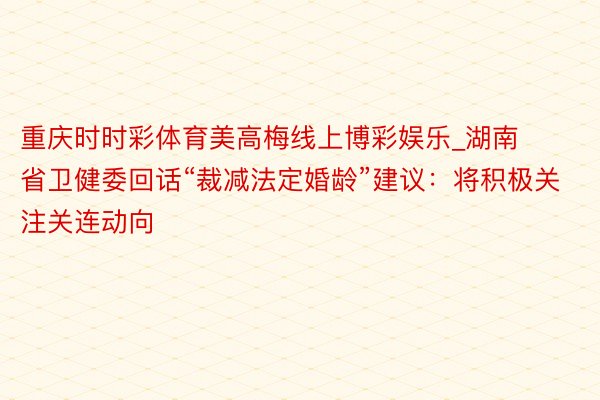 重庆时时彩体育美高梅线上博彩娱乐_湖南省卫健委回话“裁减法定婚龄”建议：将积极关注关连动向