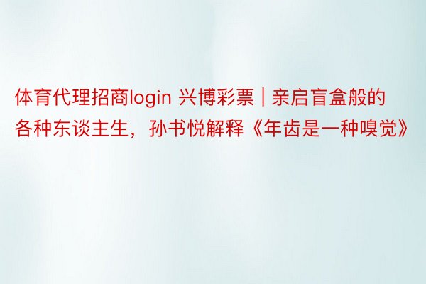 体育代理招商login 兴博彩票 | 亲启盲盒般的各种东谈主生，孙书悦解释《年齿是一种嗅觉》