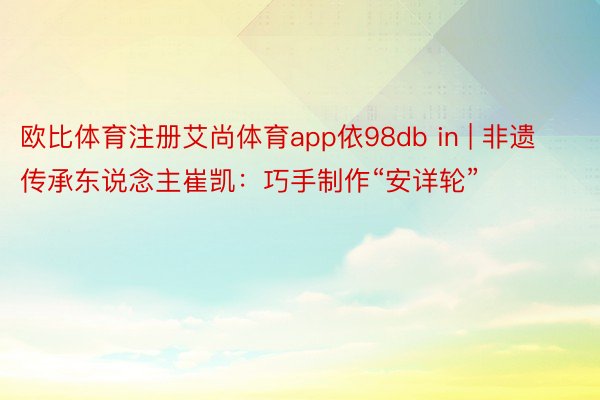 欧比体育注册艾尚体育app依98db in | 非遗传承东说念主崔凯：巧手制作“安详轮”