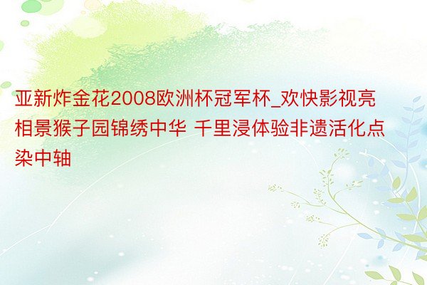 亚新炸金花2008欧洲杯冠军杯_欢快影视亮相景猴子园锦绣中华 千里浸体验非遗活化点染中轴