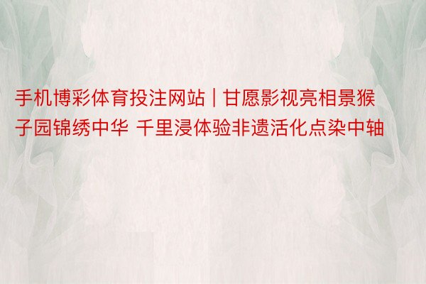 手机博彩体育投注网站 | 甘愿影视亮相景猴子园锦绣中华 千里浸体验非遗活化点染中轴
