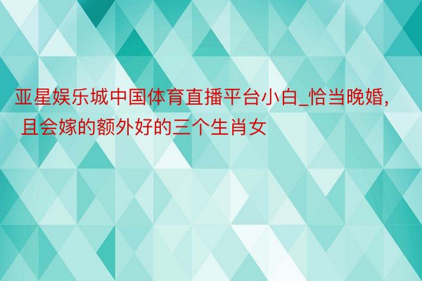 亚星娱乐城中国体育直播平台小白_恰当晚婚, 且会嫁的额外好的三个生肖女