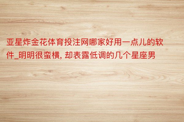 亚星炸金花体育投注网哪家好用一点儿的软件_明明很蛮横, 却表露低调的几个星座男