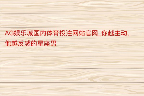 AG娱乐城国内体育投注网站官网_你越主动, 他越反感的星座男