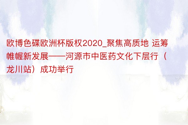 欧博色碟欧洲杯版权2020_聚焦高质地 运筹帷幄新发展——河源市中医药文化下层行（龙川站）成功举行