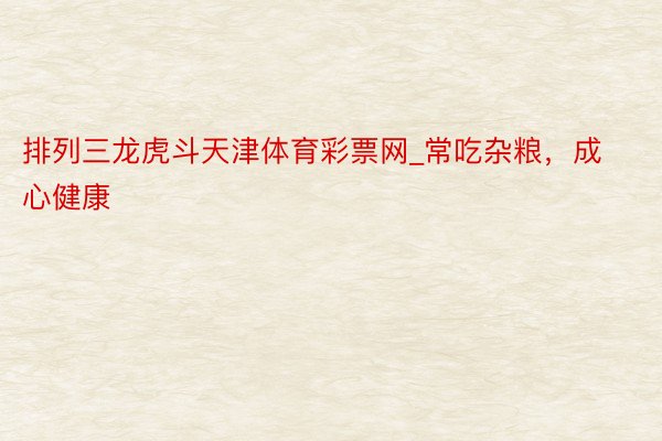 排列三龙虎斗天津体育彩票网_常吃杂粮，成心健康