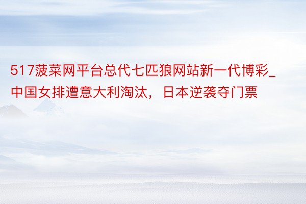 517菠菜网平台总代七匹狼网站新一代博彩_中国女排遭意大利淘汰，日本逆袭夺门票