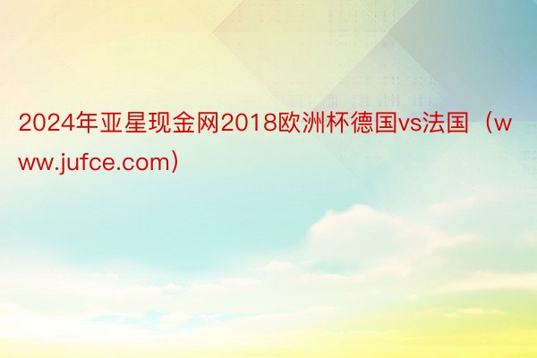 2024年亚星现金网2018欧洲杯德国vs法国（www.jufce.com）